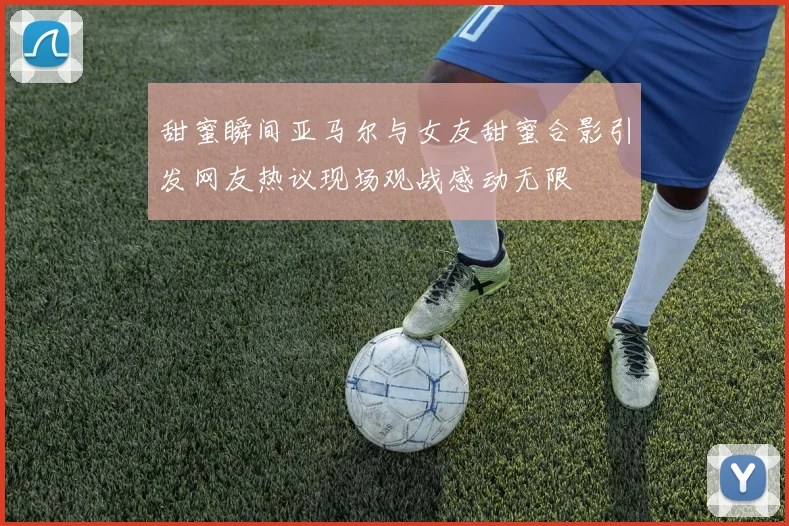 甜蜜瞬间亚马尔与女友甜蜜合影引发网友热议现场观战感动无限