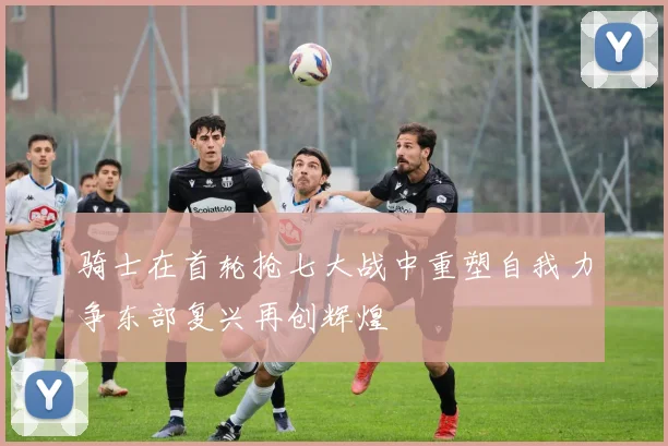 骑士在首轮抢七大战中重塑自我力争东部复兴再创辉煌