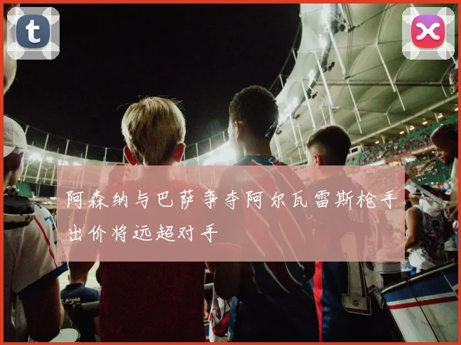 阿森纳与巴萨争夺阿尔瓦雷斯枪手出价将远超对手