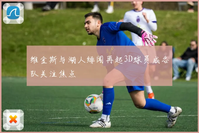维金斯与湖人绯闻再起3D球员成各队关注焦点