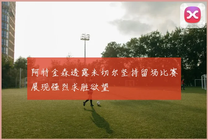 阿特金森透露米切尔坚持留场比赛展现强烈求胜欲望