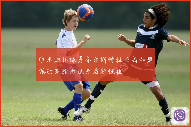 印尼归化球员齐尔斯特拉正式加盟佩西亚雅加达开启新征程