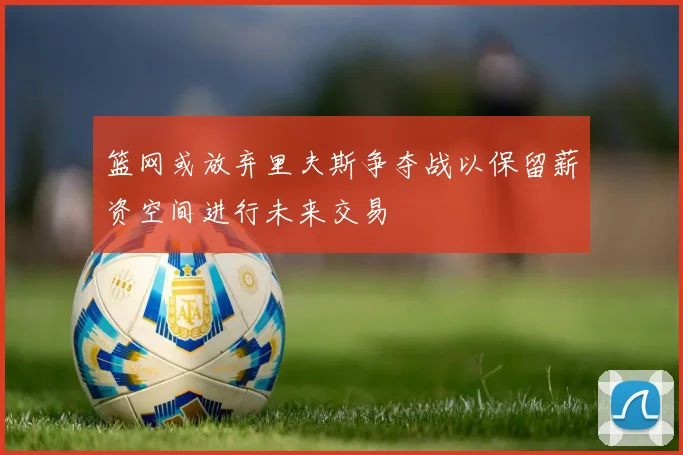 篮网或放弃里夫斯争夺战以保留薪资空间进行未来交易