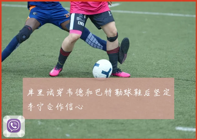 库里试穿韦德和巴特勒球鞋后坚定李宁合作信心