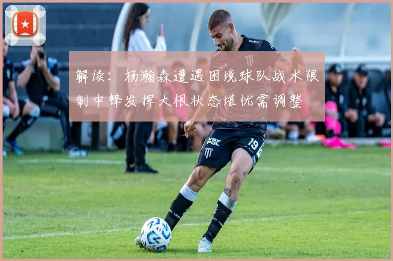解读：杨瀚森遭遇困境球队战术限制中锋发挥大根状态堪忧需调整