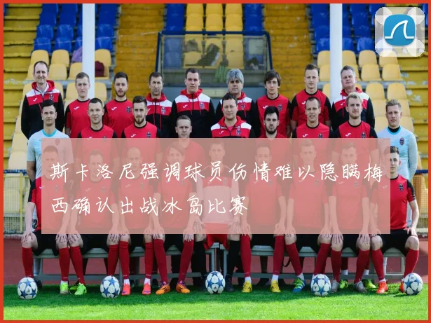 斯卡洛尼强调球员伤情难以隐瞒梅西确认出战冰岛比赛