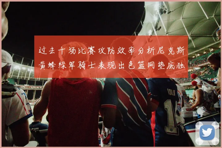 过去十场比赛攻防效率分析尼克斯黄蜂绿军骑士表现出色篮网垫底独占鳌头
