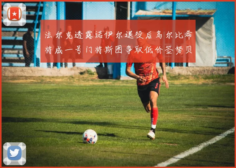 法尔克透露诺伊尔退役后乌尔比希将成一号门将斯图争取低价签努贝尔