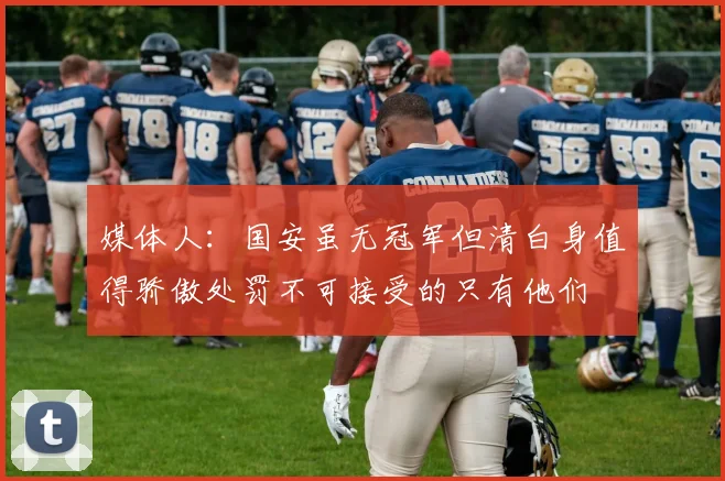 媒体人：国安虽无冠军但清白身值得骄傲处罚不可接受的只有他们