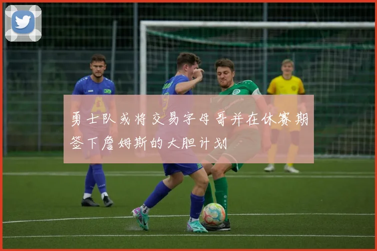 勇士队或将交易字母哥并在休赛期签下詹姆斯的大胆计划