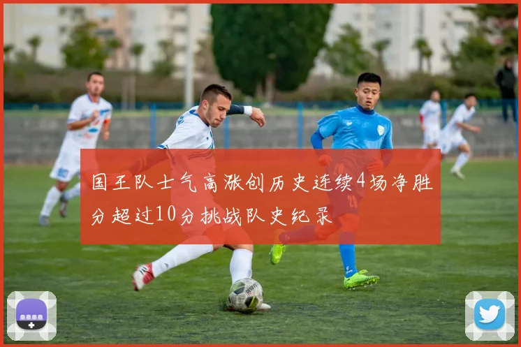 国王队士气高涨创历史连续4场净胜分超过10分挑战队史纪录