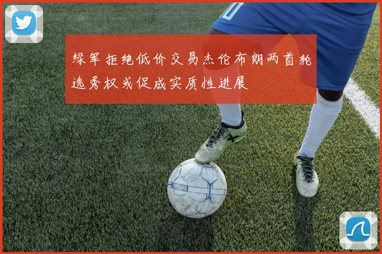 绿军拒绝低价交易杰伦布朗两首轮选秀权或促成实质性进展