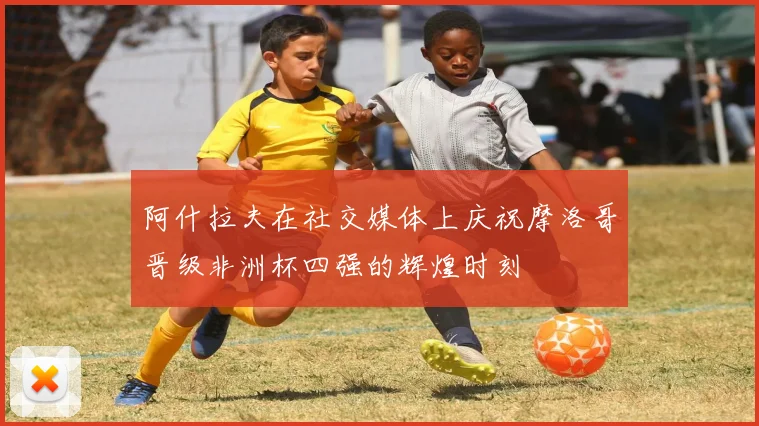 阿什拉夫在社交媒体上庆祝摩洛哥晋级非洲杯四强的辉煌时刻