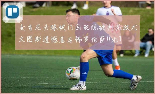 麦肯尼头球破门因犯规被判无效尤文图斯遗憾落后佛罗伦萨0比1