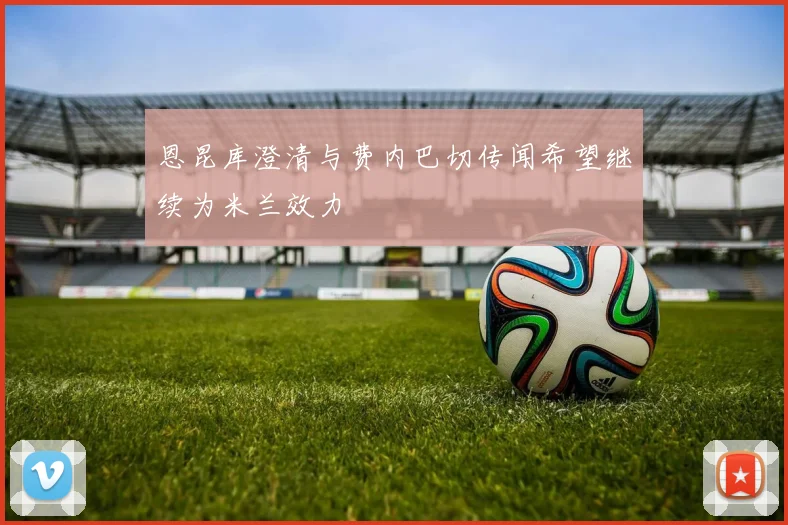 恩昆库澄清与费内巴切传闻希望继续为米兰效力