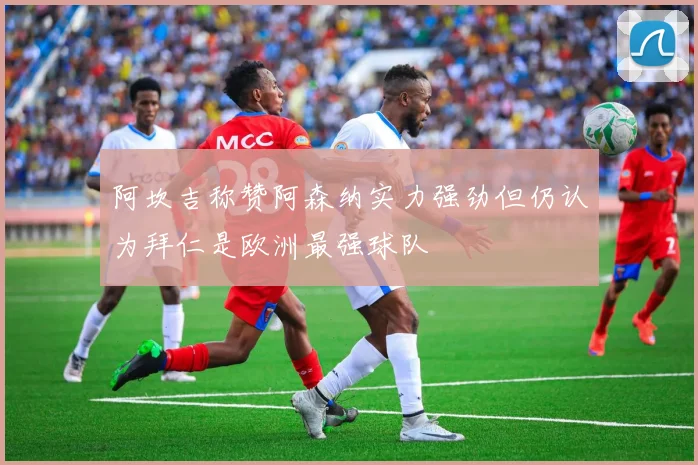 阿坎吉称赞阿森纳实力强劲但仍认为拜仁是欧洲最强球队