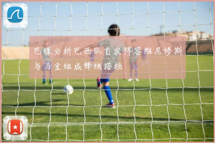 巴媒分析巴西队首发阵容维尼修斯与马金组成锋线搭档