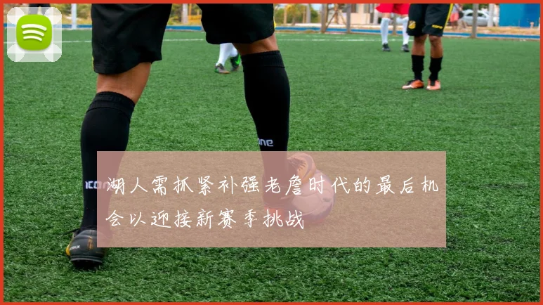 湖人需抓紧补强老詹时代的最后机会以迎接新赛季挑战
