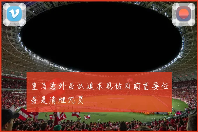 皇马意外否认追求恩佐目前首要任务是清理冗员