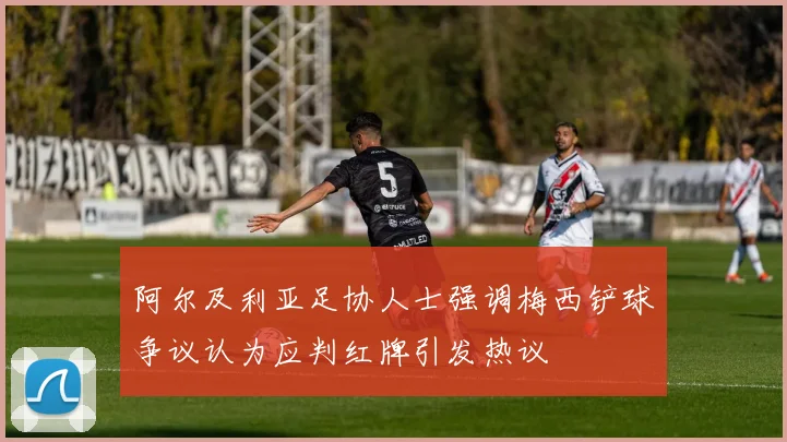 阿尔及利亚足协人士强调梅西铲球争议认为应判红牌引发热议