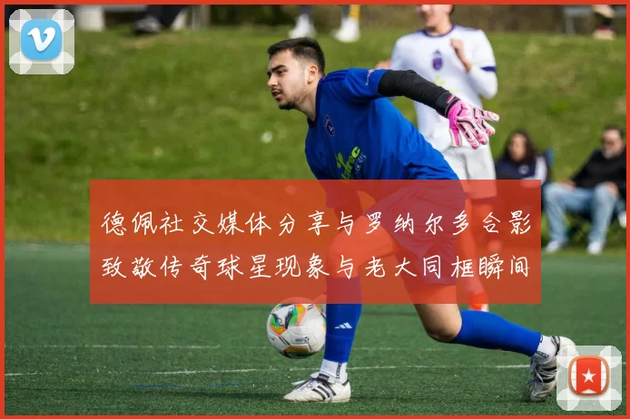 德佩社交媒体分享与罗纳尔多合影致敬传奇球星现象与老大同框瞬间