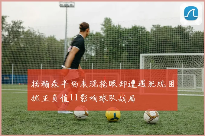 杨瀚森半场表现抢眼却遭遇犯规困扰正负值11影响球队战局