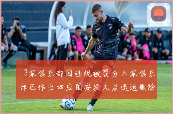 13家俱乐部因违规被罚分六家俱乐部已作出回应国安发文后迅速删除引发关注