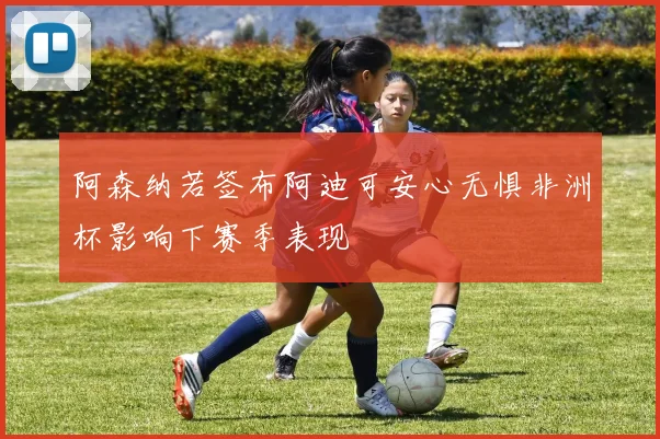 阿森纳若签布阿迪可安心无惧非洲杯影响下赛季表现