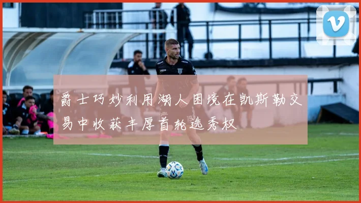 爵士巧妙利用湖人困境在凯斯勒交易中收获丰厚首轮选秀权